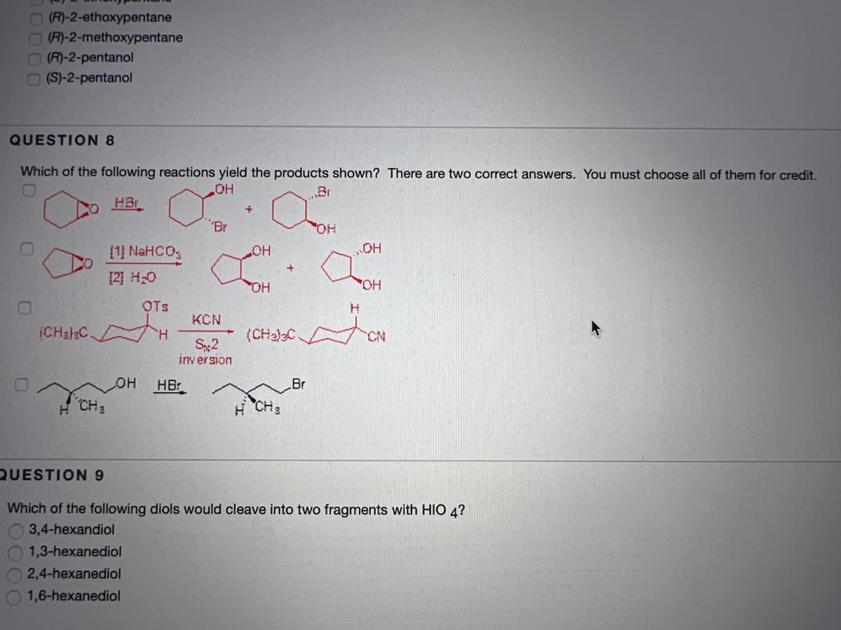 O(R)-2-ethoxypentane
(R)-2-methoxypentane
OR)-2-pentanol
(S)-2-pentanol
QUESTION 8
Which of the following reactions yield the products shown? There are two correct answers. You must choose all of them for credit.
HO
Br
HBr
"Br
HO,
[1] NaHCO,
OH
[2] H20
HO
OTs
KCN
ICH3]3C
H
(CHaleC
S2
iny ersion
HOH
HB
Br
CH3
H CH3
QUESTION 9
Which of the following diols would cleave into two fragments with HIO 4?
3,4-hexandiol
1,3-hexanediol
2,4-hexanediol
1,6-hexanediol
