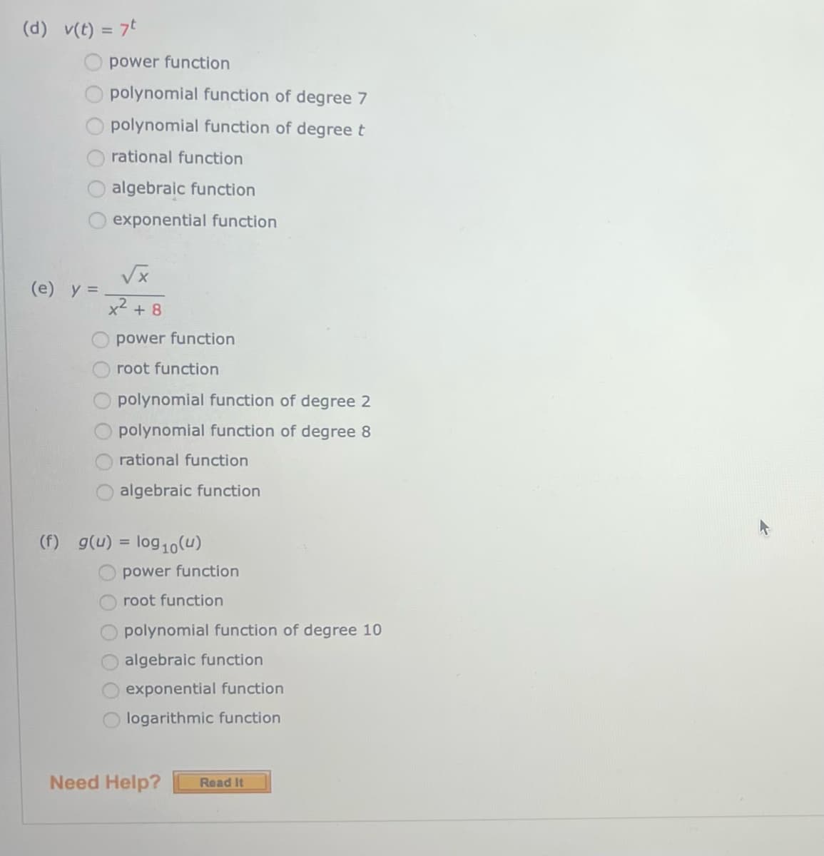 (d)
v(t) = 7t
(e) y =
power function
polynomial function of degree 7
polynomial function of degree t
rational function
algebraic function
exponential function
√x
x² +8
power function
root function
polynomial function of degree 2
polynomial function of degree 8
rational function
algebraic function
(f) g(u) = log10 (u)
power function
root function
polynomial function of degree 10
algebraic function
exponential function
logarithmic function
Need Help?
Read It