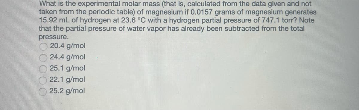 What is the experimental molar mass (that is, calculated from the data given and not
taken from the periodic table) of magnesium if 0.0157 grams of magnesium generates
15.92 mL of hydrogen at 23.6 °C with a hydrogen partial pressure of 747.1 torr? Note
that the partial pressure of water vapor has already been subtracted from the total
pressure.
20.4 g/mol
24.4 g/mol
25.1 g/mol
22.1 g/mol
25.2 g/mol
