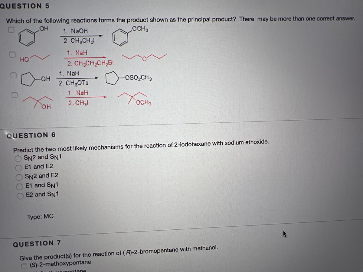 QUESTION 5
Which of the following reactions forms the product shown as the principal product? There may be more than one correct answer.
OH
1. NaOH
OCH2
2 CH;CH
1. NaH
HO
2. CH-CH CH,Br
1. NaH
-HO-
-oso,CH,
2. CH3OTS
1. NaH
он
2. CH3
QUESTION 6
Predict the two most likely mechanisms for the reaction of 2-iodohexane with sodium ethoxide.
SN2 and SN1
E1 and E2
SN2 and E2
E1 and SN1
E2 and SN1
Туре: MС
QUESTION 7
Give the product(s) for the reaction of (R)-2-bromopentane with methanol.
O (S)-2-methoxypentane
Ili unDOntane
