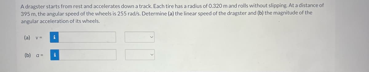 A dragster starts from rest and accelerates down a track. Each tire has a radius of 0.320 m and rolls without slipping. At a distance of
395 m, the angular speed of the wheels is 255 rad/s. Determine (a) the linear speed of the dragster and (b) the magnitude of the
angular acceleration of its wheels.
(a) v =
(b) a =
i
i