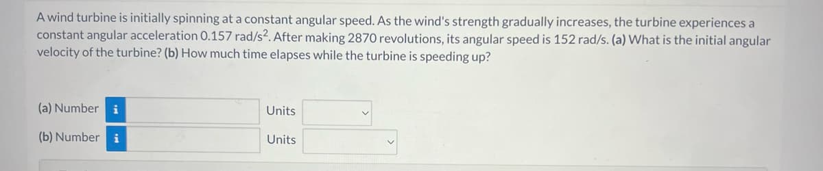 A wind turbine is initially spinning at a constant angular speed. As the wind's strength gradually increases, the turbine experiences a
constant angular acceleration 0.157 rad/s². After making 2870 revolutions, its angular speed is 152 rad/s. (a) What is the initial angular
velocity of the turbine? (b) How much time elapses while the turbine is speeding up?
(a) Number i
(b) Numberi
Units
Units
