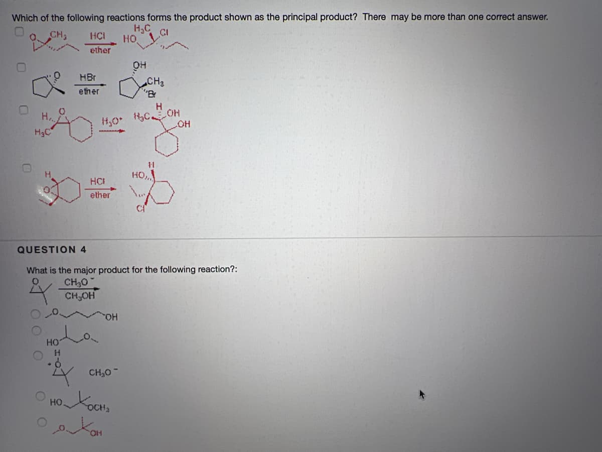 Which of the following reactions forms the product shown as the principal product? There may be more than one correct answer.
H,C
HO
CH
ether
он
HBr
CH3
"Br
e ther
H.
1,0
HgC
HO
11
HO,
HCI
ether
QUESTION 4
What is the major product for the following reaction?:
CH30
CH,OH
HO,
HO
H.
4 CH,0-
O HOKOCHS
он
