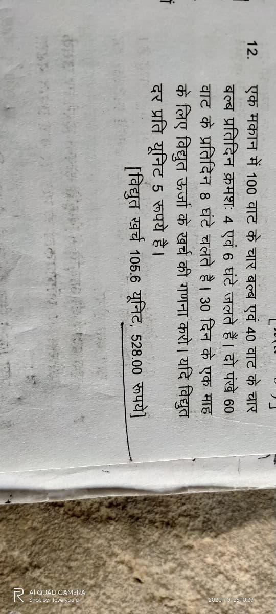 AI QUAD
12.
एक मकान में 100 वाट के चार बल्ब एवं 40 वाट के चार
बल्ब प्रतिदिन क्रमशः 4 एवं 6 घंटे जलते हैं । दो पंखे 60
वाट के प्रतिदिन 8 घंटे चलते है । 30 दिन के एक माह
के लिए विद्युत ऊर्जा के खर्च की गणना करो । यदि विद्युत
दर प्रति यूनिट 5 रूपये है।
[विद्युत खर्च 105.6 यूनिट, 528.00 रूपये]
