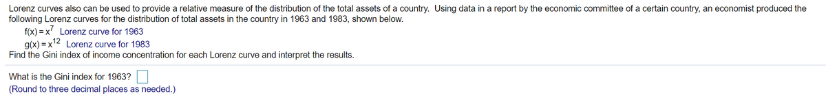 Lorenz curves also can be used to provide a relative measure of the distribution of the total assets of a country. Using data in a report by the economic committee of a certain country, an economist produced the
following Lorenz curves for the distribution of total assets in the country in 1963 and 1983, shown below.
f(x) = x' Lorenz curve for 1963
g(x) = x'2 Lorenz curve for 1983
Find the Gini index of income concentration for each Lorenz curve and interpret the results.
What is the Gini index for 1963?
(Round to three decimal places as needed.)
