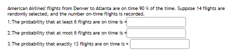 American Airlines' flights from Denver to Atlanta are on time 90 % of the time. Suppose 14 flights are
randomly selected, and the number on-time flights is recorded.
1. The probability that at least 8 flights are on time is =
2. The probability that at most 8 flights are on time is =
3. The probability that exactly 13 flights are on time is =

