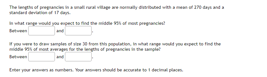 The lengths of pregnancies in a small rural village are normally distributed with a mean of 270 days and a
standard deviation of 17 days.
In what range would you expect to find the middle 95% of most pregnancies?
Between
and
If you were to draw samples of size 30 from this population, in what range would you expect to find the
middle 95% of most averages for the lengths of pregnancies in the sample?
Between
and
Enter your answers as numbers. Your answers should be accurate to 1 decimal places.
