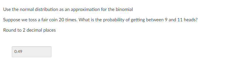 Use the normal distribution as an approximation for the binomial
Suppose we toss a fair coin 20 times. What is the probability of getting between 9 and 11 heads?
Round to 2 decimal places
0.49
