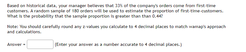 Based on historical data, your manager believes that 33% of the company's orders come from first-time
customers. A random sample of 180 orders will be used to estimate the proportion of first-time-customers.
What is the probability that the sample proportion is greater than than 0.44?
Note: You should carefully round any z-values you calculate to 4 decimal places to match wamap's approach
and calculations.
Answer =
(Enter your answer as a number accurate to 4 decimal places.)
