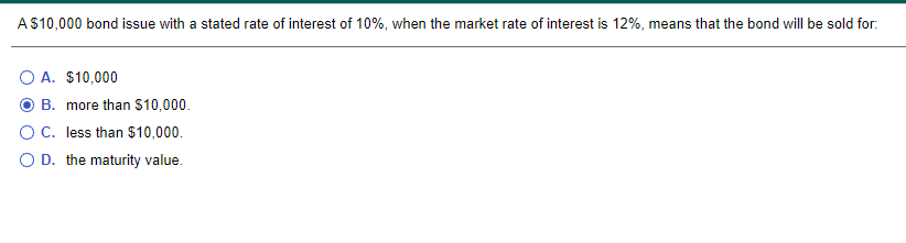 A$10,000 bond issue with a stated rate of interest of 10%, when the market rate of interest is 12%, means that the bond will be sold for:
O A. $10,000
B. more than $10,000.
OC. less than $10,000.
O D. the maturity value.
