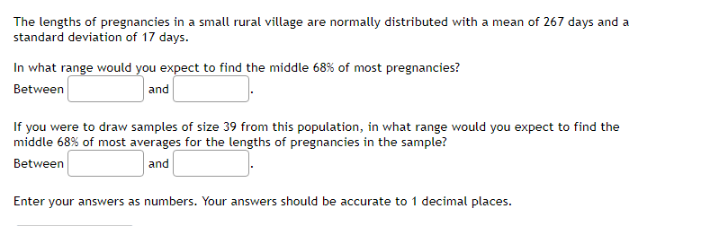 The lengths of pregnancies in a small rural village are normally distributed with a mean of 267 days and a
standard deviation of 17 days.
In what range would you expect to find the middle 68% of most pregnancies?
Between
and
If you were to draw samples of size 39 from this population, in what range would you expect to find the
middle 68% of most averages for the lengths of pregnancies in the sample?
Between
and
Enter your answers as numbers. Your answers should be accurate to 1 decimal places.
