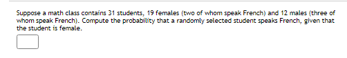 Suppose a math class contains 31 students, 19 females (two of whom speak French) and 12 males (three of
whom speak French). Compute the probability that a randomly selected student speaks French, given that
the student is female.

