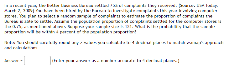 In a recent year, the Better Business Bureau settled 75% of complaints they received. (Source: USA Today,
March 2, 2009) You have been hired by the Bureau to investigate complaints this year involving computer
stores. You plan to select a random sample of complaints to estimate the proportion of complaints the
Bureau is able to settle. Assume the population proportion of complaints settled for the computer stores is
the 0.75, as mentioned above. Suppose your sample size is 131. What is the probability that the sample
proportion will be within 4 percent of the population proportion?
Note: You should carefully round any z-values you calculate to 4 decimal places to match wamap's approach
and calculations.
Answer =
(Enter your answer as a number accurate to 4 decimal places.)
