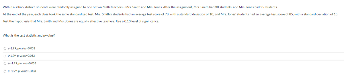 Within a school district, students were randomly assigned to one of two Math teachers - Mrs. Smith and Mrs. Jones. After the assignment, Mrs. Smith had 30 students, and Mrs. Jones had 25 students.
At the end of the year, each class took the same standardized test. Mrs. Smith's students had an average test score of 78, with a standard deviation of 10; and Mrs. Jones' students had an average test score of 85, with a standard deviation of 15.
Test the hypothesis that Mrs. Smith and Mrs. Jones are equally effective teachers. Use a 0.10 level of significance.
What is the test statistic and p-value?
O z=1.99, p-value=0.053
O t=1.99, p-value-0.053
O z=-1.99. p-value=0.053
O t-1.99. p-value-0.053

