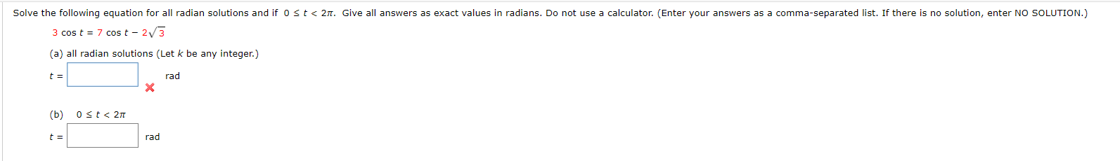 Solve the following equation for all radian solutions and if 0st< 2n. Give all answers as exact values in radians. Do not use a calculator. (E
3 cos t = 7 cos t - 2/3
(a) all radian solutions (Let k be any integer.)
t =
rad
(b)
0 st< 2n
t =
rad

