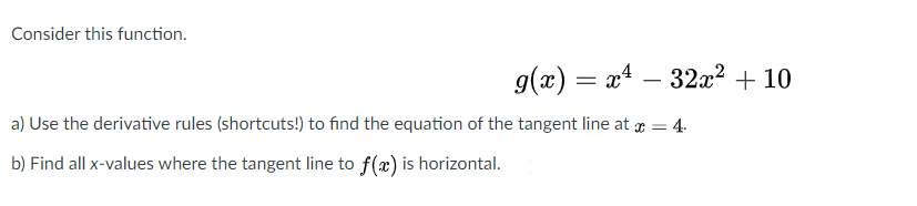 Consider this function.
g(x) = x4 – 32x² + 10
%3D
a) Use the derivative rules (shortcuts!) to find the equation of the tangent line at r = 4.
b) Find all x-values where the tangent line to f(x) is horizontal.
