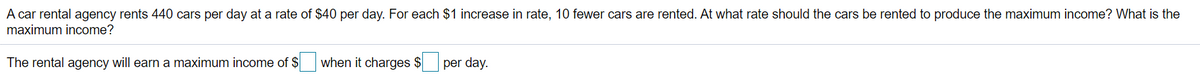 A car rental agency rents 440 cars per day at a rate of $40 per day. For each $1 increase in rate, 10 fewer cars are rented. At what rate should the cars be rented to produce the maximum income? What is the
maximum income?
The rental agency will earn a maximum income of $
when it charges $
per day.
