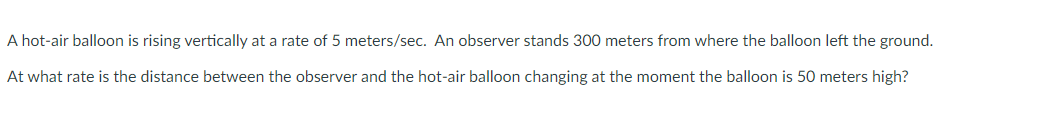A hot-air balloon is rising vertically at a rate of 5 meters/sec. An observer stands 300 meters from where the balloon left the ground.
At what rate is the distance between the observer and the hot-air balloon changing at the moment the balloon is 50 meters high?
