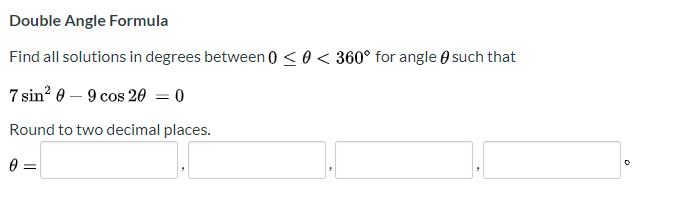 Double Angle Formula
Find all solutions in degrees between 0 <0 < 360° for angle e such that
7 sin? 0 – 9 cos 20 = 0
Round to two decimal places.
0 =
