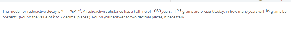 The model for radioactive decay is y = yoe-kt. A radioactive substance has a half-life of 1030 years. If 25 grams are present today, in how many years will 16 grams be
present? (Round the value of k to 7 decimal places.) Round your answer to two decimal places, if necessary.
