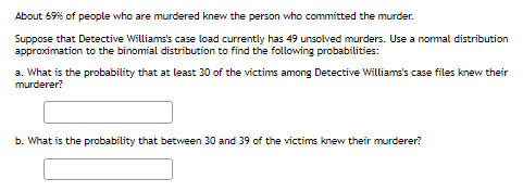 About 69% of people who are murdered knew the person who committed the murder.
Suppose that Detective Williams's case load currently has 49 unsolved murders. Use a nomal distribution
approximation to the binomial distribution to find the following probabilities:
a. What is the probability that at least 30 of the victims among Detective Williams's case files knew their
murderer?
b. What is the probability that between 30 and 39 of the victims knew their murderer?
