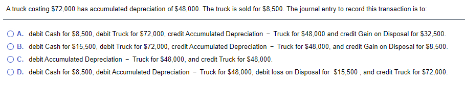 A truck costing S72,000 has accumulated depreciation of $48,000. The truck is sold for $8,500. The journal entry to record this transaction is to:
O A. debit Cash for $8,500, debit Truck for $72,000, credit Accumulated Depreciation - Truck for $48,000 and credit Gain on Disposal for S32,500.
O B. debit Cash for $15,500, debit Truck for $72,000, credit Accumulated Depreciation - Truck for $48,000, and credit Gain on Disposal for $8,500.
OC. debit Accumulated Depreciation - Truck for $48,000, and credit Truck for $48,000.
O D. debit Cash for $8,500, debit Accumulated Depreciation - Truck for $48,000, debit loss on Disposal for $15,500 , and credit Truck for $72,000.
