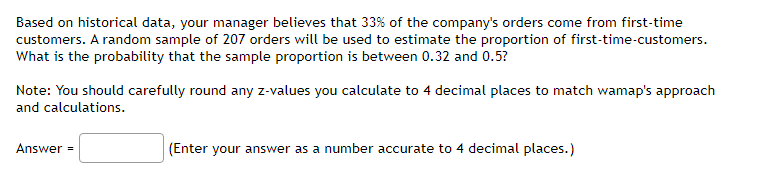 Based on historical data, your manager believes that 33% of the company's orders come from first-time
customers. A random sample of 207 orders will be used to estimate the proportion of first-time-customers.
What is the probability that the sample proportion is between 0.32 and 0.5?
Note: You should carefully round any z-values you calculate to 4 decimal places to match wamap's approach
and calculations.
Answer =
(Enter your answer as a number accurate to 4 decimal places.)
