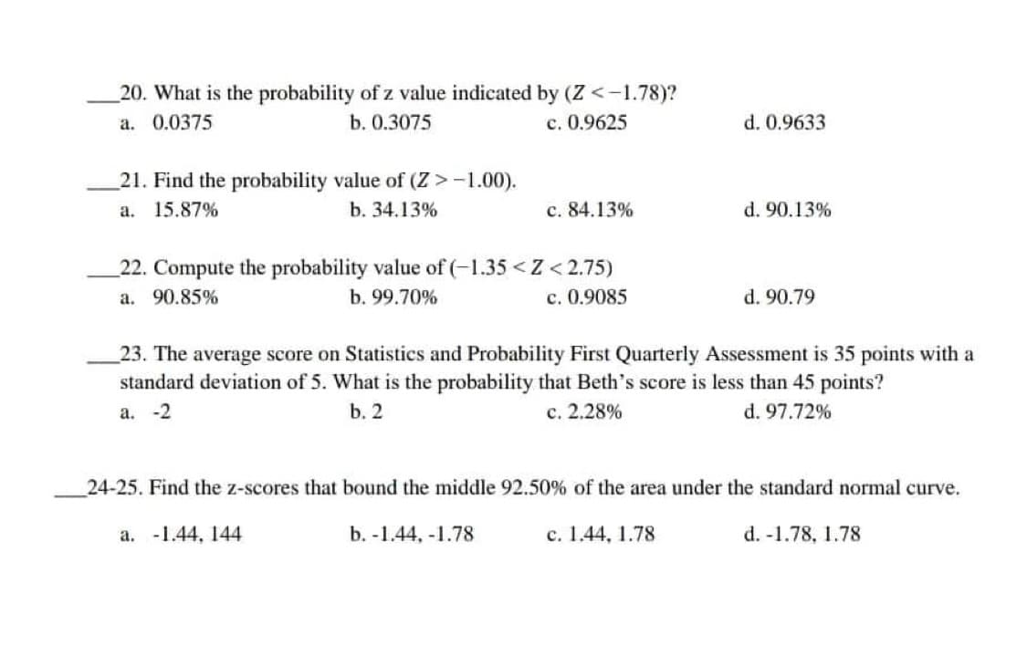 20. What is the probability of z value indicated by (Z <-1.78)?
a. 0.0375
b. 0.3075
c. 0.9625
d. 0.9633
21. Find the probability value of (Z > -1.00).
a. 15.87%
b. 34.13%
c. 84.13%
d. 90.13%
22. Compute the probability value of (-1.35 <Z <2.75)
a. 90.85%
b. 99.70%
c. 0.9085
d. 90.79
23. The average score on Statistics and Probability First Quarterly Assessment is 35 points with a
standard deviation of 5. What is the probability that Beth's score is less than 45 points?
b. 2
a. -2
c. 2.28%
d. 97.72%
24-25. Find the z-scores that bound the middle 92.50% of the area under the standard normal curve.
d. -1.78, 1.78
a. -1.44, 144
b. -1.44,-1.78
c. 1.44, 1.78