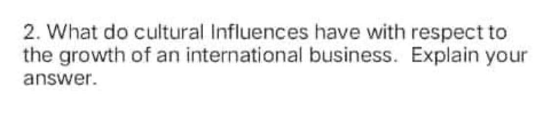 2. What do cultural Influences have with respect to
the growth of an international business. Explain your
answer.