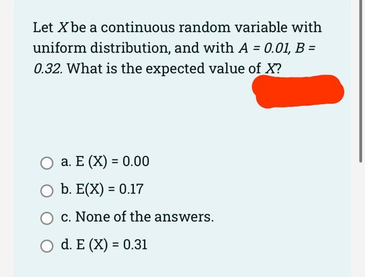 Let X be a continuous random variable with
uniform distribution, and with A = 0.01, B =
0.32. What is the expected value of X?
a. E (X) = 0.00
O b. E(X) = 0.17
c. None of the answers.
O d. E (X) = 0.31