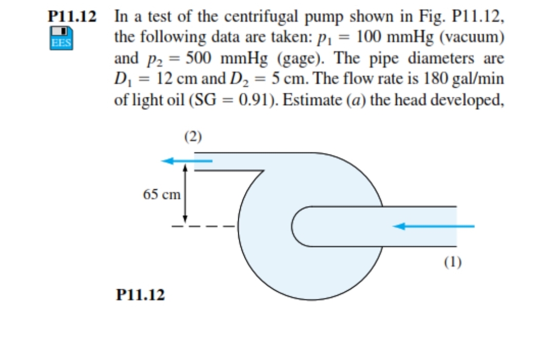 P11.12 In a test of the centrifugal pump shown in Fig. P11.12,
the following data are taken: p1 = 100 mmHg (vacuum)
and p2 = 500 mmHg (gage). The pipe diameters are
D¡ = 12 cm and D, = 5 cm. The flow rate is 180 gal/min
of light oil (SG = 0.91). Estimate (a) the head developed,
EES
(2)
65 cm
(1)
P11.12
