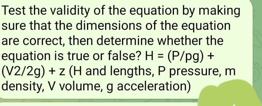 Test the validity of the equation by making
sure that the dimensions of the equation
are correct, then determine whether the
equation is true or false? H = (P/pg) +
(V2/2g) + z (H and lengths, P pressure, m
density, V volume, g acceleration)