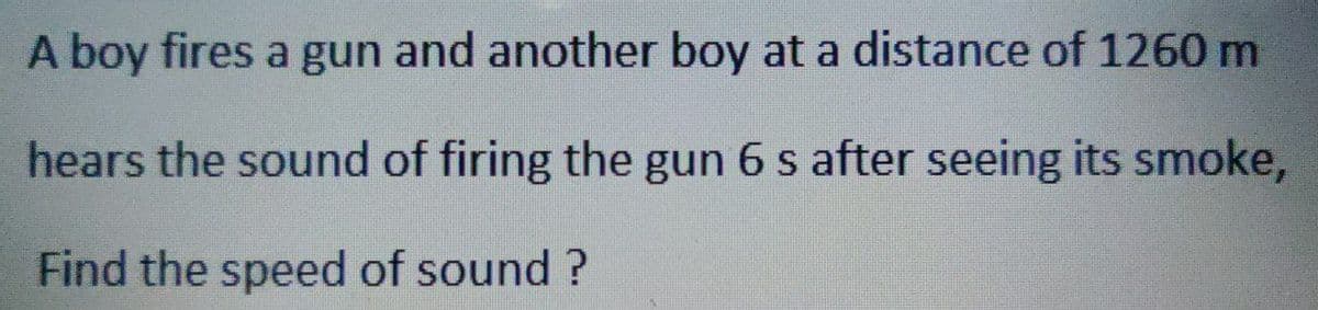 A boy fires a gun and another boy at a distance of 1260 m
hears the sound of firing the gun 6 s after seeing its smoke,
Find the speed of sound?