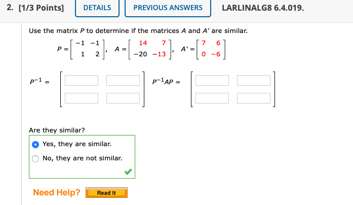 2. [1/3 Points]
DETAILS
PREVIOUS ANSWERS
LARLINALG8 6.4.019.
Use the matrix P to determine if the matrices A and A' are similar.
14
-1 -1
P =
1
7
A =
-20 -13
-6
p-1 =
p-'AP =
Are they similar?
Yes, they are similar.
No, they are not similar.
Need Help?
Read It
