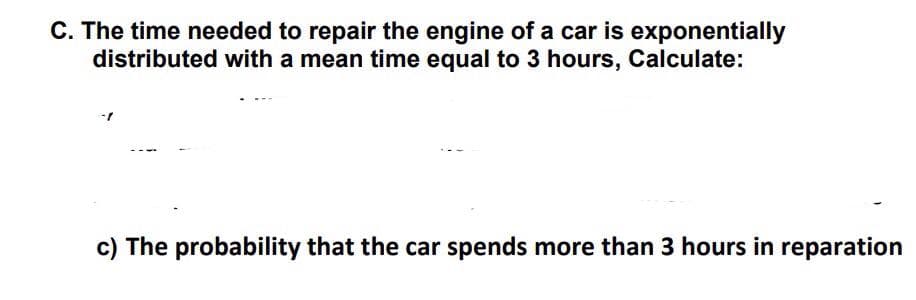 C. The time needed to repair the engine of a car is exponentially
distributed with a mean time equal to 3 hours, Calculate:
c) The probability that the car spends more than 3 hours in reparation
