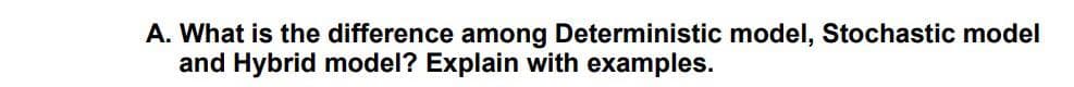 A. What is the difference among Deterministic model, Stochastic model
and Hybrid model? Explain with examples.
