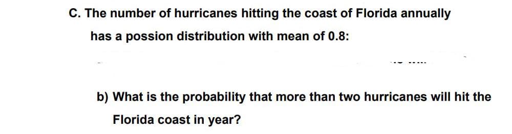 C. The number of hurricanes hitting the coast of Florida annually
has a possion distribution with mean of 0.8:
b) What is the probability that more than two hurricanes will hit the
Florida coast in year?
