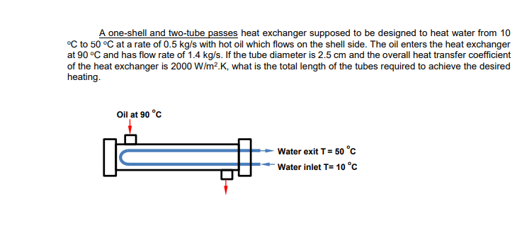 A one-shell and two-tube passes heat exchanger supposed to be designed to heat water from 10
°C to 50 °C at a rate of 0.5 kg/s with hot oil which flows on the shell side. The oil enters the heat exchanger
at 90 °C and has flow rate of 1.4 kg/s. If the tube diameter is 2.5 cm and the overall heat transfer coefficient
of the heat exchanger is 2000 W/m².K, what is the total length of the tubes required to achieve the desired
heating.
Oil at 90 °C
Water exit T = 50 °C
Water inlet T= 10 °C