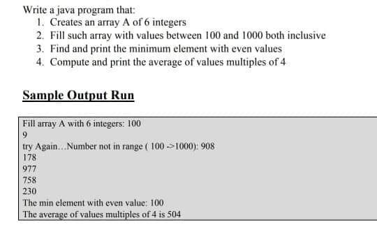 Write a java program that:
1. Creates an array A of 6 integers
2. Fill such array with values between 100 and 1000 both inclusive
3. Find and print the minimum element with even values
4. Compute and print the average of values multiples of 4
Sample Output Run
Fill array A with 6 integers: 100
9.
try Again..Number not in range ( 100 ->1000): 908
178
977
758
230
The min element with even value: 100
The average of values multiples of 4 is 504
