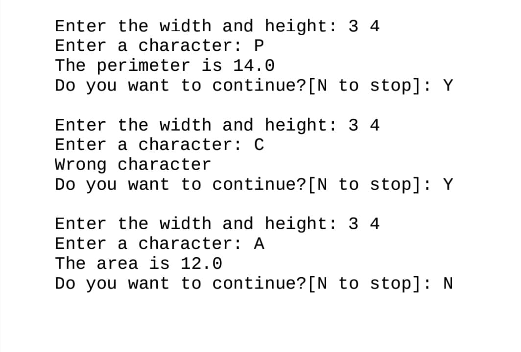 Enter the width and height: 3 4
Enter a character: P
The perimeter is 14.0
Do you want to continue?[N to stop]: Y
Enter the width and height: 3 4
Enter a character: C
Wrong character
Do you want to continue?[N_to stop]: Y
Enter the width and height: 3 4
Enter a character: A
The area is 12.0
Do you want to continue?[N to stop]: N
