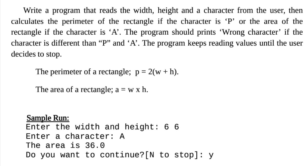 Write a program that reads the width, height and a character from the user, then
calculates the perimeter of the rectangle if the character is 'P' or the area of the
rectangle if the character is 'A’. The program should prints 'Wrong character' if the
character is different than "P" and 'A’. The program keeps reading values until the user
decides to stop.
The perimeter of a rectangle; p = 2(w + h).
%3D
The area of a rectangle; a = w x h.
Sample Run:
Enter the width and height: 6 6
Enter a character: A
The area is 36.0
Do you want to continue?[N_to stop]: y
