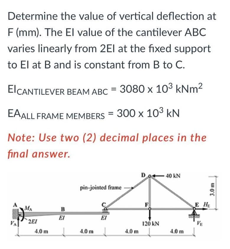 Determine the value of vertical deflection at
F (mm). The El value of the cantilever ABC
varies linearly from 2El at the fixed support
to El at B and is constant from B to C.
EICANTILEVER BEAM ABC = 3080 x 103 kNm2
EAALL FRAME MEMBERS = 300 x 103 kN
Note: Use two (2) decimal places in the
final answer.
Do4-40 kN
pin-jointed frame
E HE
MA
B
EI
EI
VA
2EI
120 kN
VE
4.0 m
4.0 m
4.0 m
4.0 m
3.0 m
