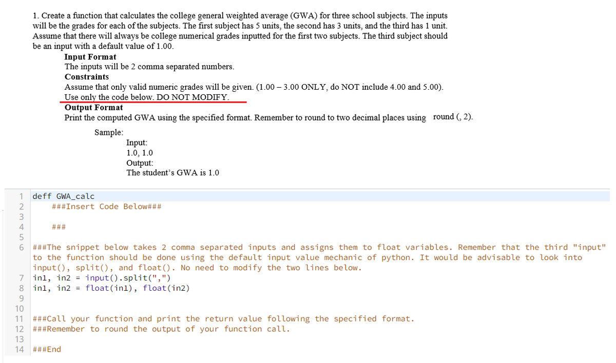 1. Create a function that calculates the college general weighted average (GWA) for three school subjects. The inputs
will be the grades for each of the subjects. The first subject has 5 units, the second has 3 units, and the third has 1 unit.
Assume that there will always be college numerical grades inputted for the first two subjects. The third subject should
be an input with a default value of 1.00.
Input Format
The inputs will be 2 comma separated numbers.
Constraints
Assume that only valid numeric grades will be given. (1.00 – 3.00 ONLY, do NOT include 4.00 and 5.00).
Use only the code below. DO NOT MODIFY.
Output Format
Print the computed GWA using the specified format. Remember to round to two decimal places using round (, 2).
Sample:
Input:
1.0, 1.0
Output:
The student's GWA is 1.0
1
deff GWA_calc
2
###Insert Code Below###
3.
4
###
6 ###The snippet below takes 2 comma separated inputs and assigns them to float variables. Remember that the third "input"
to the function should be done using the default input value mechanic of python. It would be advisable to look into
input(), split(), and float(). No need to modify the two lines below.
7 inl, in2 = input().split(",")
8 inl, in2 = float(inl), float(in2)
9.
10
###Call your function and print the return value following the specified format.
###Remember to round the output of your function call.
11
12
13
14 ###End
