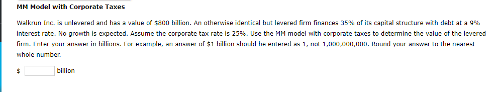 MM Model with Corporate Taxes
Walkrun Inc. is unlevered and has a value of $800 billion. An otherwise identical but levered firm finances 35% of its capital structure with debt at a 9%
interest rate. No growth is expected. Assume the corporate tax rate is 25%. Use the MM model with corporate taxes to determine the value of the levered
firm. Enter your answer in billions. For example, an answer of $1 billion should be entered as 1, not 1,000,000,000. Round your answer to the nearest
whole number.
billion