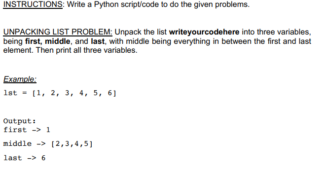 INSTRUCTIONS: Write a Python script/code to do the given problems.
UNPACKING LIST PROBLEM: Unpack the list writeyourcodehere into three variables,
being first, middle, and last, with middle being everything in between the first and last
element. Then print all three variables.
Example:
1st = [1, 2, 3, 4, 5, 6]
Output:
first -> 1
middle -> [2,3,4,5]
last -> 6
