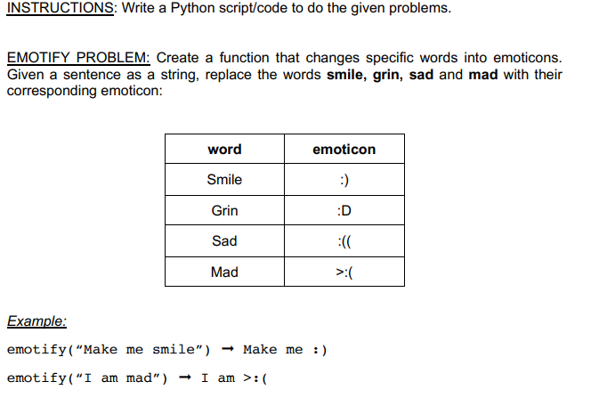 INSTRUCTIONS: Write a Python script/code to do the given problems.
EMOTIFY PROBLEM: Create a function that changes specific words into emoticons.
Given a sentence as a string, replace the words smile, grin, sad and mad with their
corresponding emoticon:
word
emoticon
Smile
:)
Grin
:D
Sad
:((
Mad
>:(
Example:
emotify(“Make me smile")
- Make me :)
emotify(“I am mad")
- I am >:(
