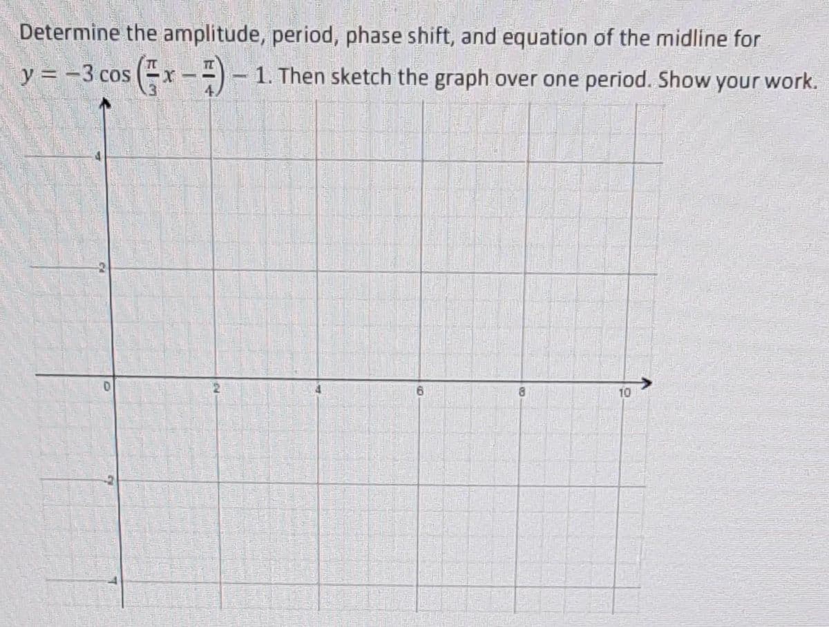 Determine the amplitude, period, phase shift, and equation of the midline for
y = -3 cos (x --) – 1. Then sketch the graph over one period. Show your work.
10
