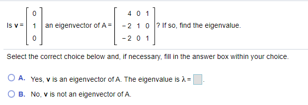 4 0 1
Is v =
an eigenvector of A =
-2 10 ? If so, find the eigenvalue.
-20 1
Select the correct choice below and, if necessary, fill in the answer box within your choice.
O A. Yes, v is an eigenvector of A. The eigenvalue is 1=
O B. No, v is not an eigenvector of A.
