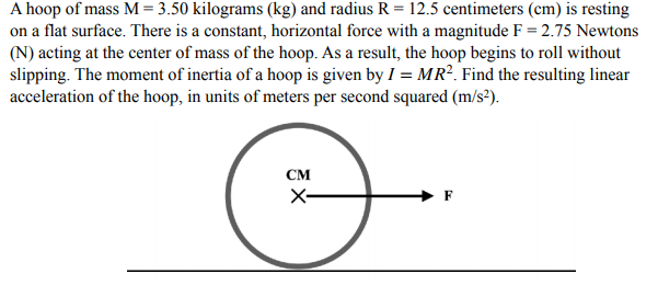 A hoop of mass M= 3.50 kilograms (kg) and radius R = 12.5 centimeters (cm) is resting
on a flat surface. There is a constant, horizontal force with a magnitude F = 2.75 Newtons
(N) acting at the center of mass of the hoop. As a result, the hoop begins to roll without
slipping. The moment of inertia of a hoop is given by I = MR². Find the resulting linear
acceleration of the hoop, in units of meters per second squared (m/s²).
см
X-
