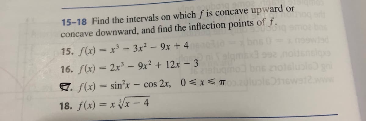 amoa
15-18 Find the intervals on which f is concave upward or
concave downward, and find the inflection points of f.
066
15. f(x) = x³ - 3x² - 9x + 4
bns 0 = xn99wied
sigmsx3 992 ,noitsnslqxs
bns zoteluɔls) gni
luolst1sw9t2.www.
16. f(x) = 2x³ - 9x² + 12x - 3
16 219fuqmo
7. f(x) = sinx cos 2x, 0≤x≤ T
18. f(x)=x√√x - 4
ort
bns